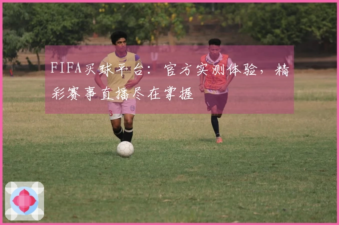 FIFA买球平台：官方实测体验，精彩赛事直播尽在掌握