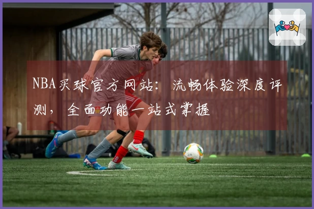 NBA买球官方网站：流畅体验深度评测，全面功能一站式掌握